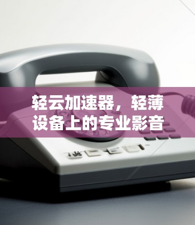 轻云加速器，轻薄设备上的专业影音加速神器