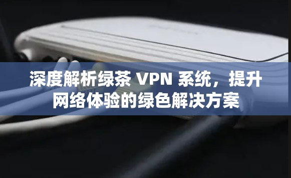 深度解析绿茶 VPN 系统，提升网络体验的绿色解决方案