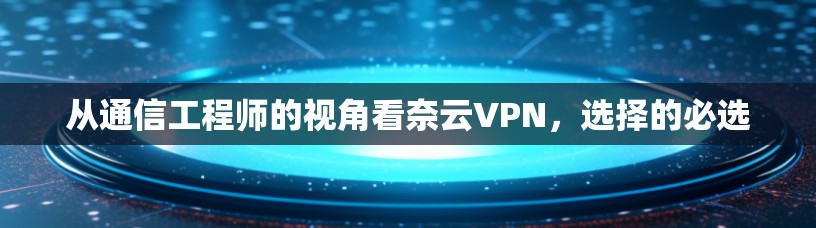 从通信工程师的视角看奈云VPN，选择的必选