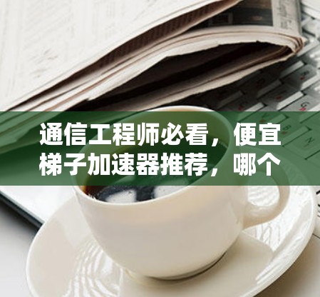 通信工程师必看,便宜梯子加速器推荐,哪个更适合你的需求? 通信工程师必看,便宜梯子加速器推荐,哪个更适合你的需求?