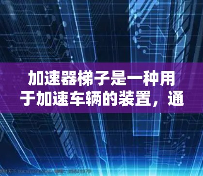 加速器梯子是一种用于加速车辆的装置,通常由一个倾斜的轨道和连接加速器的踏板组成。它的主要作用包括 加速器梯子是一种用于加速车辆的装置,通常由一个倾斜的轨道和连接加速器的踏板组成。它的主要作用包括