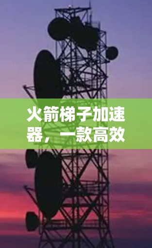 火箭梯子加速器,一款高效、安全的智能加速产品,为您的太空探索保驾护航! 火箭梯子加速器,一款高效、安全的智能加速产品,为您的太空探索保驾护航!