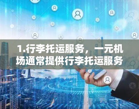 1.行李托运服务,一元机场通常提供行李托运服务,通常包括行李的轻便存储、行李的拼装、行李的包装运输等,通常在航班前或起飞时即可完成,无需额外的行李托运服务 1.行李托运服务,一元机场通常提供行李托运服务,通常包括行李的轻便存储、行李的拼装、行李的包装运输等,通常在航班前或起飞时即可完成,无需额外的行李托运服务