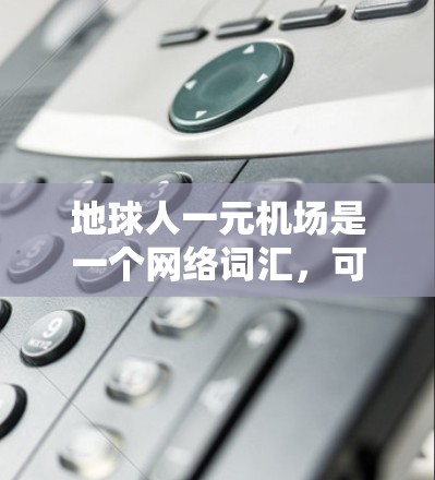 地球人一元机场是一个网络词汇,可能源于某个特定的语境、游戏或文化背景。如果指的是某个特定的梗或游戏,可能需要更多的上下文来准确解释。以下是一些可能的解释 地球人一元机场是一个网络词汇,可能源于某个特定的语境、游戏或文化背景。如果指的是某个特定的梗或游戏,可能需要更多的上下文来准确解释。以下是一些可能的解释