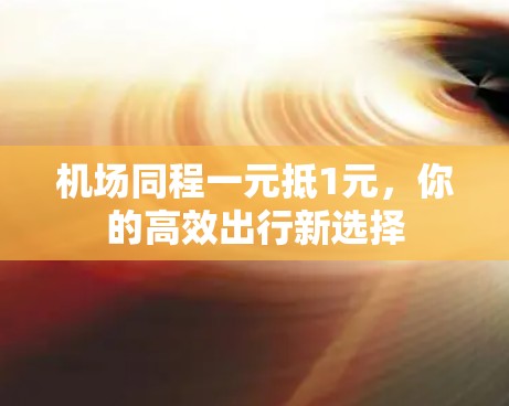 机场同程一元抵1元,你的高效出行新选择 机场同程一元抵1元,你的高效出行新选择