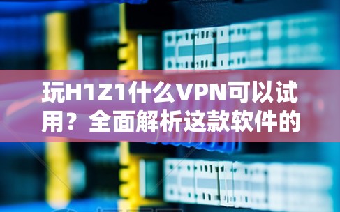 玩H1Z1什么VPN可以试用?全面解析这款软件的全貌与安全防护 玩H1Z1什么VPN可以试用?全面解析这款软件的全貌与安全防护