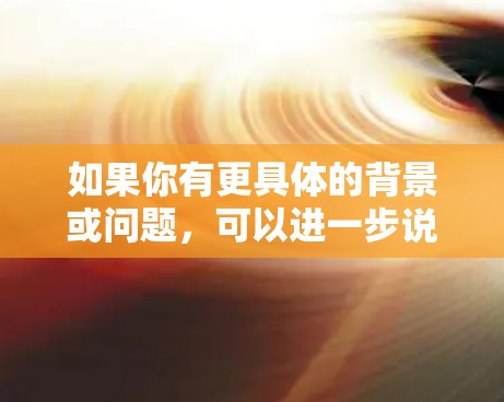 如果你有更具体的背景或问题,可以进一步说明,我可以提供更详细的解释 如果你有更具体的背景或问题,可以进一步说明,我可以提供更详细的解释