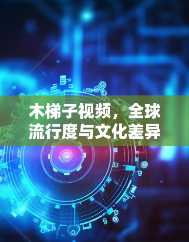 木梯子视频,全球流行度与文化差异 木梯子视频,全球流行度与文化差异