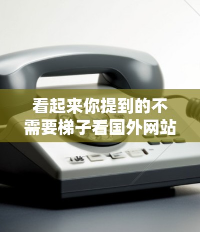 看起来你提到的不需要梯子看国外网站可能是指在没有梯子的情况下访问国外网站的问题。如果你需要使用移动设备或卫星图像来绕过障碍物或进入某个网站,那么以下是一些通用的方法 看起来你提到的不需要梯子看国外网站可能是指在没有梯子的情况下访问国外网站的问题。如果你需要使用移动设备或卫星图像来绕过障碍物或进入某个网站,那么以下是一些通用的方法